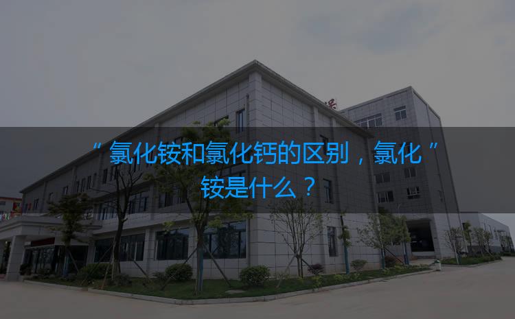 氯化銨和氯化鈣的區(qū)別，氯化銨是什么？
