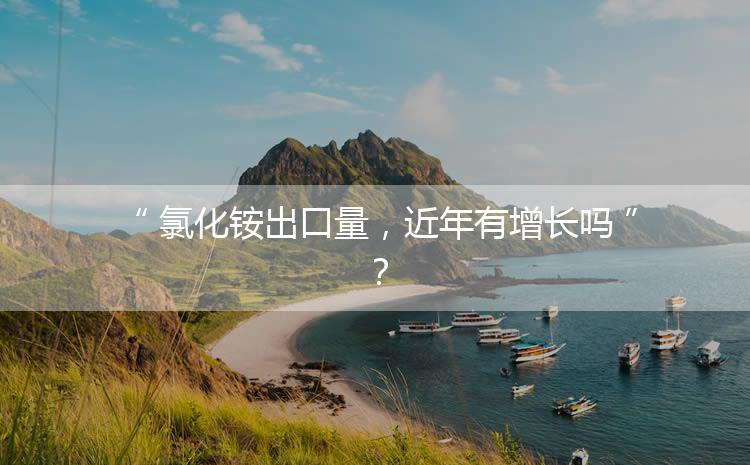氯化銨出口量，近年有增長嗎？